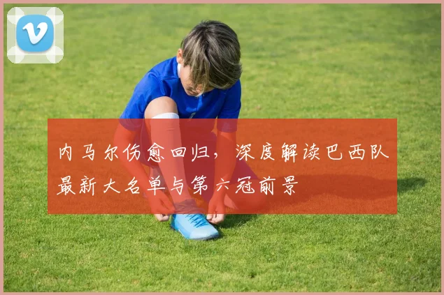 内马尔伤愈回归，深度解读巴西队最新大名单与第六冠前景