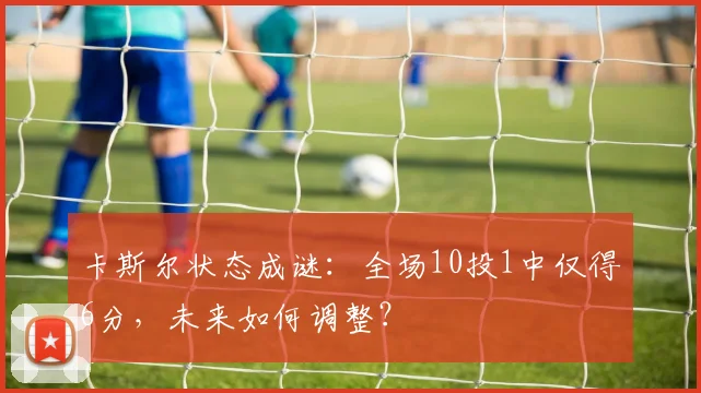 卡斯尔状态成谜：全场10投1中仅得6分，未来如何调整？