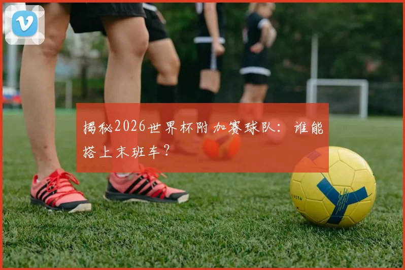 揭秘2026世界杯附加赛球队:谁能搭上末班车?