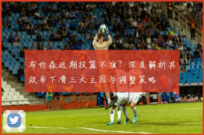 布伦森近期投篮不准?深度解析其效率下滑三大主因与调整策略