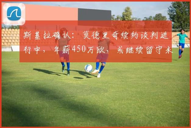 斯基拉确认:莫德里奇续约谈判进行中,年薪450万欧,或继续留守米兰