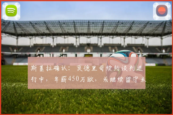 斯基拉确认:莫德里奇续约谈判进行中,年薪450万欧,或继续留守米兰
