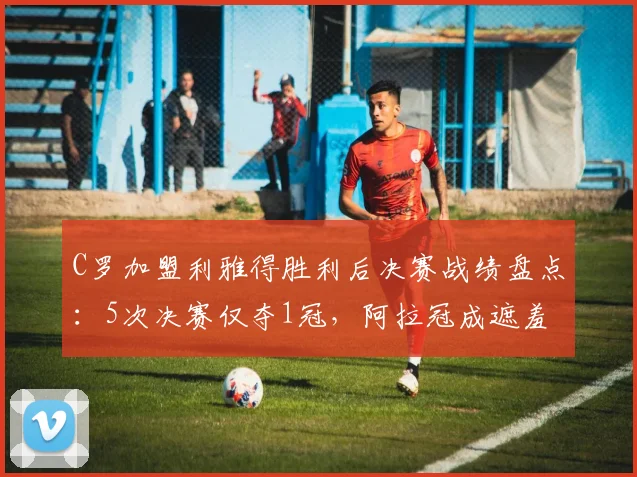 C罗加盟利雅得胜利后决赛战绩盘点:5次决赛仅夺1冠,阿拉冠成遮羞布,亚冠希望渺茫