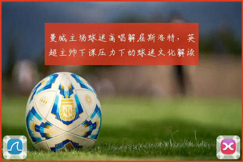 曼城主场球迷高唱解雇斯洛特,英超主帅下课压力下的球迷文化解读