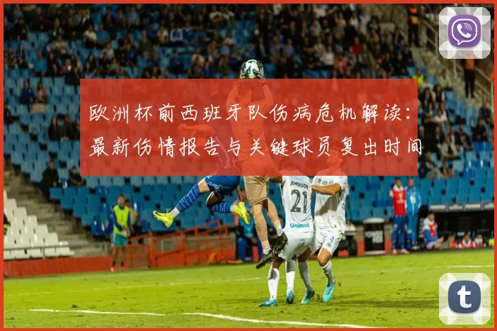 欧洲杯前西班牙队伤病危机解读:最新伤情报告与关键球员复出时间预测