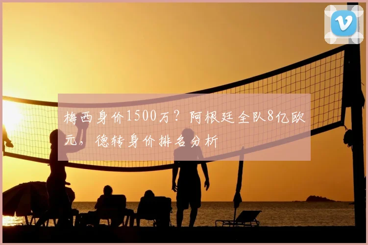 梅西身价1500万?阿根廷全队8亿欧元,德转身价排名分析